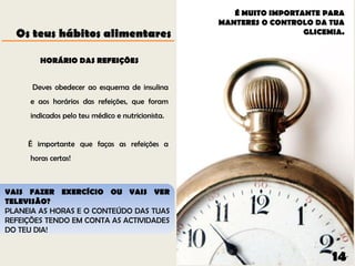 É MUITO IMPORTANTE PARA
                                                   MANTERES O CONTROLO DA TUA
  Os teus hábitos alimentares                                        GLICEMIA.


         HORÁRIO DAS REFEIÇÕES


      Deves obedecer ao esquema de insulina
      e aos horários das refeições, que foram
      indicados pelo teu médico e nutricionista.


     É importante que faças as refeições a
      horas certas!



VAIS FAZER EXERCÍCIO OU VAIS VER
TELEVISÃO?
PLANEIA AS HORAS E O CONTEÚDO DAS TUAS
REFEIÇÕES TENDO EM CONTA AS ACTIVIDADES
DO TEU DIA!


                                                                           14
 