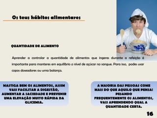 Os teus hábitos alimentares




    QUANTIDADE DE ALIMENTO


     Aprender a controlar a quantidade de alimentos que ingeres durante a refeição é
    importante para manteres em equilíbrio o nível de açúcar no sangue. Para isso, podes usar
    copos doseadores ou uma balança.



 MASTIGA BEM OS ALIMENTOS, ASSIM                            A MAIORIA DAS PESSOAS COME
   VAIS FACILITAR A DIGESTÃO,                              MAIS DO QUE AQUILO QUE PENSA!
AUMENTAR A SACIEDADE E PREVENIR                                       PESANDO
 UMA ELEVAÇÃO MUITO RÁPIDA DA                              FREQUENTEMENTE OS ALIMENTOS,
           GLICEMIA.                                          VAIS APRENDENDO QUAL A
                                                                 QUANTIDADE CERTA.

                                                                                                16
 