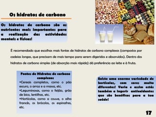 Os hidratos de carbono
Os hidratos de carbono são os
nutrientes mais importantes para
a realização das actividades
mentais e físicas!

    É recomendado que escolhas mais fontes de hidratos de carbono complexos (compostos por
    cadeias longas, que precisam de mais tempo para serem digeridos e absorvidos). Dentro dos
    hidratos de carbono simples (de absorção mais rápida) dá preferência ao leite e à fruta.


           Fontes de Hidratos de carbono
                       complexos                                 Existe uma enorme variedade de
          Cereais completos, como o pão                         hortícolas, com cores muito
          escuro, o arroz e a massa, etc.                        diferentes! Varia e assim estás
          Leguminosas, como o feijão, grão                      também a ingerir antioxidantes
          de bico, lentilhas, etc.                               que são benéficos para a tua
          Hortícolas, como a couve, o alho                      saúde!
          francês, os brócolos, os espinafres,
          etc.
                                                                                                17
 