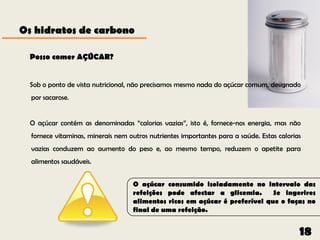 Os hidratos de carbono

  Posso comer AÇÚCAR?


  Sob o ponto de vista nutricional, não precisamos mesmo nada do açúcar comum, designado
  por sacarose.


  O açúcar contém as denominadas “calorias vazias”, isto é, fornece-nos energia, mas não
  fornece vitaminas, minerais nem outros nutrientes importantes para a saúde. Estas calorias
  vazias conduzem ao aumento do peso e, ao mesmo tempo, reduzem o apetite para
  alimentos saudáveis.


                                   O açúcar consumido isoladamente no intervalo das
                                   refeições pode afectar a glicemia.       Se ingerires
                                   alimentos ricos em açúcar é preferível que o faças no
                                   final de uma refeição.


                                                                                           18
 