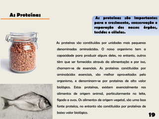 As Proteínas                             As proteínas são importantes
                                        para o cresimento, conservação e
                                        reparação dos nossos órgãos,
                                        tecidos e células.

               As proteínas são constituídas por unidades mais pequenas
               denominadas aminoácidos. O nosso organismo tem a
               capacidade para produzir alguns deles, no entanto, outros
               têm que ser fornecidos através da alimentação e por isso,
               chamam-se de essenciais. As proteínas constituídas por
               aminoácidos essenciais, são melhor aproveitados pelo
               organismo, e denominam-se por proteínas de alto valor
               biológico. Estas proteínas, existem essencialmente nos
               alimentos de origem animal, particularmente no leite,
               fígado e ovos. Os alimentos de origem vegetal, são uma boa
               fonte proteíca, no entanto são constituídos por proteínas de
               baixo valor biológico.
                                                                              19
 