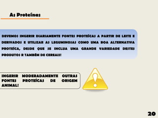 As Proteínas


DEVEMOS INGERIR DIARIAMENTE FONTES PROTEÍCAS A PARTIR DE LEITE E
DERIVADOS E UTILIZAR AS LEGUMINOSAS COMO UMA BOA ALTERNATIVA
PROTEÍCA, DESDE QUE SE INCLUA UMA GRANDE VARIEDADE DESTES
PRODUTOS R TAMBÉM DE CEREAIS!




INGERIR MODERADAMENTE OUTRAS
FONTES  PROTEÍCAS DE  ORIGEM
ANIMAL!




                                                                   20
 