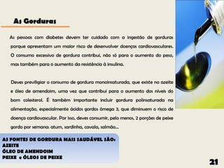 As Gorduras

  As pessoas com diabetes devem ter cuidado com a ingestão de gorduras
  porque apresentam um maior risco de desenvolver doenças cardiovasculares.
  O consumo excessivo de gordura contribui, não só para o aumento do peso,
  mas também para o aumento da resistência à insulina.


  Deves previligiar o consumo de gordura monoinsaturada, que existe no azeite
  e óleo de amendoim, uma vez que contribui para o aumento dos níveis do
  bom colesterol. É também importante incluir gordura polinsaturada na
  alimentação, especialmente ácidos gordos ômega 3, que diminuem o risco de
  doença cardiovascular. Por isso, deves consumir, pelo menos, 2 porções de peixe
  gordo por semana: atum, sardinha, cavala, salmão...

AS FONTES DE GORDURA MAIS SAUDÁVEL SÃO:
AZEITE
ÓLEO DE AMENDOIM
PEIXE e ÓLEOS DE PEIXE
                                                                                    21
 