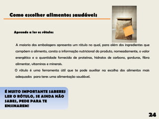 Como escolher alimentos saudáveis


   Aprende a ler os rótulos


    A maioria das embalagens apresenta um rótulo no qual, para além dos ingredientes que
    compõem o alimento, consta a informação nutricional do produto, nomeadamente, o valor
    energético e a quantidade fornecida de proteínas, hidratos de carbono, gorduras, fibra
    alimentar, vitaminas e minerais.
    O rótulo é uma ferramenta útil que te pode auxiliar na escolha dos alimentos mais
    adequados para teres uma alimentação saudável.



É MUITO IMPORTANTE SABERES
LER O RÓTULO, SE AINDA NÃO
SABES, PEDE PARA TE
ENSINAREM!

                                                                                         24
 