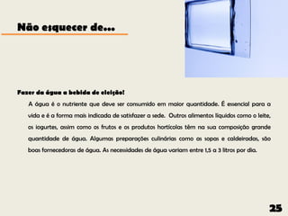 Não esquecer de...




Fazer da água a bebida de eleição!
   A água é o nutriente que deve ser consumido em maior quantidade. É essencial para a
   vida e é a forma mais indicada de satisfazer a sede. Outros alimentos líquidos como o leite,
   os iogurtes, assim como os frutos e os produtos hortícolas têm na sua composição grande
   quantidade de água. Algumas preparações culinárias como as sopas e caldeiradas, são
   boas fornecedoras de água. As necessidades de água variam entre 1,5 a 3 litros por dia.




                                                                                              25
 