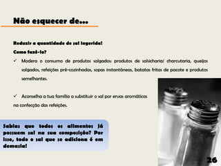 Não esquecer de...

   Reduzir a quantidade de sal ingerida!
   Como fazê-lo?
    Modera o consumo de produtos salgados: produtos de salsicharia/ charcutaria, queijos
       salgados, refeições pré-cozinhadas, sopas instantâneas, batatas fritas de pacote e produtos
       semelhantes.


    Aconselha a tua família a substituir o sal por ervas aromáticas
   na confecção das refeições.



Sabias que todos os alimentos já
possuem sal na sua composição? Por
isso, todo o sal que se adiciona é em
demasia!

                                                                                                 26
 