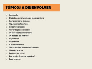TÓPICOS A DESENVOLVER
o   Introdução
o   Diabetes: como funciona o teu organismo
o   Compreender a diabetes
o   Alguns conceitos chave
o   Cuidar da diabetes
o   Alimentação na diabetes
o   Os teus hábitos alimentares
o   Os hidratos de carbono
o   As proteínas
o   As gorduras
o   A fibra alimentar
o   Como escolher alimentos saudáveis
o   Não esquecer de...
o   Posso comer doces?
o   Preciso de alimentos especiais?
o   Para acabar...
 