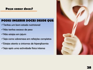 Posso comer doces?


PODES INGERIR DOCES DESDE QUE:
Tenhas um bom estado nutricional
Não tenhas excesso de peso
Não estejas em jejum
Seja como sobremesa em refeições completas
Estejas atento a sintomas de hiperglicemia
Seja após uma actividade física intensa




                                              28
 
