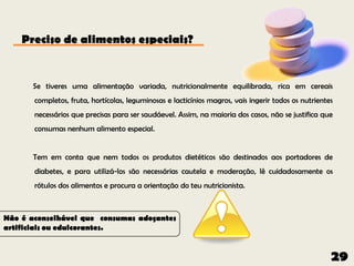 Preciso de alimentos especiais?


      Se tiveres uma alimentação variada, nutricionalmente equilibrada, rica em cereais
       completos, fruta, hortícolas, leguminosas e lacticínios magros, vais ingerir todos os nutrientes
       necessários que precisas para ser saudáevel. Assim, na maioria dos casos, não se justifica que
       consumas nenhum alimento especial.


       Tem em conta que nem todos os produtos dietéticos são destinados aos portadores de
       diabetes, e para utilizá-los são necessárias cautela e moderação, lê cuidadosamente os
       rótulos dos alimentos e procura a orientação do teu nutricionista.



Não é aconselhável que consumas adoçantes
artificiais ou edulcorantes.


                                                                                                      29
 