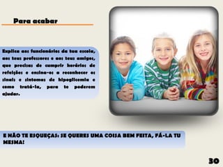 Para acabar


Explica aos funcionários da tua escola,
aos teus professores e aos teus amigos,
que precisas de cumprir horários de
refeições e ensina-os a reconhecer os
sinais e sintomas de hipoglicemia e
como tratá-la, para te poderem
ajudar.




E NÃO TE ESQUEÇAS: SE QUERES UMA COISA BEM FEITA, FÁ-LA TU
MESMA!


                                                             30
 