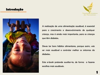 Introdução



             A realização de uma alimentação saudável, é essencial
             para o crescimento e desenvolvimento de qualquer
             criança, mas é ainda mais importante, para as crianças
             que têm diabetes.


             Deves ter bons hábitos alimentares, porque assim, vais
             ser mais saudável e controlar melhor os sintomas da
             diabetes.


             Este e-book pretende auxiliar-te, de forma a fazeres
             escolhas mais saudáveis.

                                                                      1
 