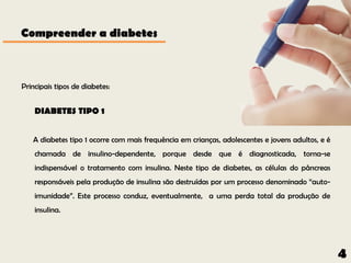 Compreender a diabetes



Principais tipos de diabetes:


    DIABETES TIPO 1


   A diabetes tipo 1 ocorre com mais frequência em crianças, adolescentes e jovens adultos, e é
    chamada de insulino-dependente, porque desde que é diagnosticada, torna-se
    indispensável o tratamento com insulina. Neste tipo de diabetes, as células do pâncreas
    responsáveis pela produção de insulina são destruídas por um processo denominado “auto-
    imunidade”. Este processo conduz, eventualmente, a uma perda total da produção de
    insulina.




                                                                                                  4
 