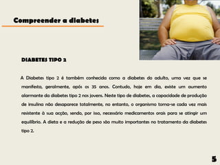 Compreender a diabetes




  DIABETES TIPO 2


 A Diabetes tipo 2 é também conhecida como a diabetes do adulto, uma vez que se
  manifesta, geralmente, após os 35 anos. Contudo, hoje em dia, existe um aumento
  alarmante da diabetes tipo 2 nos jovens. Neste tipo de diabetes, a capacidade de produção
  de insulina não desaparece totalmente, no entanto, o organismo torna-se cada vez mais
  resistente à sua acção, sendo, por isso, necessário medicamentos orais para se atingir um
  equilíbrio. A dieta e a redução de peso são muito importantes no tratamento da diabetes
  tipo 2.




                                                                                              5
 