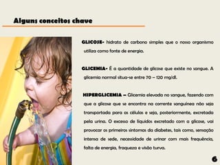 Alguns conceitos chave

                   GLICOSE- hidrato de carbono simples que o nosso organismo
                   utiliza como fonte de energia.


                   GLICEMIA- É a quantidade de glicose que existe no sangue. A
                   glicemia normal situa-se entre 70 – 120 mg/dl.


                   HIPERGLICEMIA – Glicemia elevada no sangue, fazendo com
                   que a glicose que se encontra na corrente sanguínea não seja
                   transportada para as células e seja, posteriormente, excretada
                   pela urina. O excesso de líquidos excretado com a glicose, vai
                   provocar os primeiros sintomas da diabetes, tais como, sensação
                   intensa de sede, necessidade de urinar com mais frequência,
                   falta de energia, fraqueza e visão turva.

                                                                                 6
 