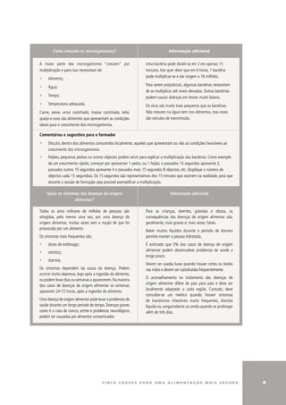 Como crescem os microrganismos?                                         Informação adicional

A maior parte dos microrganismos “crescem” por                   uma bactéria pode dividir-se em 2 em apenas 15
multiplicação e para isso necessitam de:                         minutos. Isto quer dizer que em 6 horas, 1 bactéria
                                                                 pode multiplicar-se e dar origem a 16 milhões.
∑    Alimento;
                                                                 Para serem prejudiciais, algumas bactérias necessitam
∑    Água;
                                                                 de se multiplicar até níveis elevados. Outras bactérias
∑    Tempo;                                                      podem causar doenças em teores muito baixos.
∑    Temperatura adequada.                                       Os vírus são muito mais pequenos que as bactérias.
Carne, peixe, arroz cozinhado, massa cozinhada, leite,           Não crescem na água nem nos alimentos, mas esses
queijo e ovos são alimentos que apresentam as condições          são veículos de transmissão.
ideais para o crescimento dos microrganismos.

Comentários e sugestões para o formador
∑    Discutir, dentro dos alimentos consumidos localmente, aqueles que apresentam ou não as condições favoráveis ao
     crescimento dos microrganismos.
∑    Feijões, pequenas pedras ou outros objectos podem servir para explicar a multiplicação das bactérias. Como exemplo
     de um crescimento rápido, começar por apresentar 1 pedra, ou 1 feijão, e passados 15 segundos apresente 2,
     passados outros 15 segundos apresente 4 e passados mais 15 segundos 8 objectos, etc. (duplique o número de
     objectos cada 15 segundos). Os 15 segundos são representativos dos 15 minutos que ocorrem na realidade, para que
     durante a sessão de formação seja possível exemplificar a multiplicação.

    Quais os sintomas das doenças de origem                                     Informação adicional
                   alimentar?

Todos os anos milhares de milhões de pessoas são                 Para as crianças, doentes, grávidas e idosos, as
atingidas, pelo menos uma vez, por uma doença de                 consequências das doenças de origem alimentar são,
origem alimentar, muitas vezes sem a noção de que foi            geralmente, mais graves e, mais vezes, fatais.
provocada por um alimento.
                                                                 Beber muitos líquidos durante o período de diarreia
Os sintomas mais frequentes são:                                 permite manter a pessoa hidratada.
∑    dores de estômago;                                          É estimado que 3% dos casos de doença de origem
                                                                 alimentar podem desencadear problemas de saúde a
∑    vómitos;
                                                                 longo prazo.
∑    diarreia.
                                                                 Devem ser usadas luvas quando houver cortes ou lesões
Os sintomas dependem da causa da doença. Podem                   nas mãos e devem ser substituídas frequentemente.
ocorrer muito depressa, logo após a ingestão do alimento,
                                                                 O aconselhamento no tratamento das doenças de
ou podem levar dias ou semanas a aparecerem. Na maioria
                                                                 origem alimentar difere de país para país e deve ser
dos casos de doenças de origem alimentar os sintomas
                                                                 localmente adaptado a cada região. Contudo, deve
aparecem 24-72 horas, após a ingestão do alimento.
                                                                 consultar-se um médico quando houver sintomas
uma doença de origem alimentar pode levar a problemas de         de transtornos intestinais muito frequentes, diarreia
saúde durante um longo período de tempo. Doenças graves          líquida ou sanguinolenta ou ainda quando se prolongar
como é o caso de cancro, artrite e problemas neurológicos        além de três dias.
podem ser causadas por alimentos contaminados.




                                       c i n c o c h av e s pa r a u m a a l i m e n ta ç ã o m a i s s e g u r a          
 