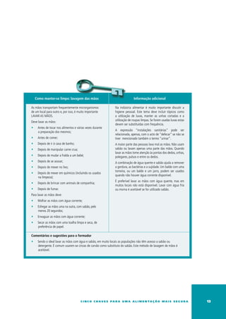 Como manter-se limpo: lavagem das mãos                                    Informação adicional

As mãos transportam frequentemente microrganismos              Na indústria alimentar é muito importante discutir a
de um local para outro e, por isso, é muito importante         higiene pessoal. Este tema deve incluir tópicos como
LAVAR AS MÃOS.                                                 a utilização de luvas, manter as unhas cortadas e a
                                                               utilização de roupas limpas. Se forem usadas luvas estas
Deve lavar as mãos:
                                                               devem ser substituídas com frequência.
∑    Antes de tocar nos alimentos e várias vezes durante
                                                               A expressão “instalações sanitárias” pode ser
     a preparação dos mesmos;
                                                               relacionada, apenas, com o acto de “defecar” se não se
∑    Antes de comer;                                           tiver mencionado também o termo “urinar”.
∑    Depois de ir à casa de banho;                             A maior parte das pessoas lava mal as mãos. Não usam
∑    Depois de manipular carne crua;                           sabão ou lavam apenas uma parte das mãos. Quando
                                                               lavar as mãos tome atenção às pontas dos dedos, unhas,
∑    Depois de mudar a fralda a um bebé;                       polegares, pulsos e entre os dedos.
∑    Depois de se assoar;                                      A combinação de água quente e sabão ajuda a remover
∑    Depois de mexer no lixo;                                  a gordura, as bactérias e a sujidade. um balde com uma
                                                               torneira, ou um balde e um jarro, podem ser usados
∑    Depois de mexer em químicos (incluindo os usados
                                                               quando não houver água corrente disponível.
     na limpeza);
                                                               É preferível lavar as mãos com água quente, mas em
∑    Depois de brincar com animais de companhia;
                                                               muitos locais não está disponível. Lavar com água fria
∑    Depois de fumar.                                          ou morna é aceitável se for utilizado sabão.
Para lavar as mãos deve:
∑    Molhar as mãos com água corrente;
∑    Esfregar as mãos uma na outra, com sabão, pelo
     menos 20 segundos;
∑    Enxaguar as mãos com água corrente;
∑    Secar as mãos com uma toalha limpa e seca, de
     preferência de papel.

Comentários e sugestões para o formador
∑    Sendo o ideal lavar as mãos com água e sabão, em muito locais as populações não têm acesso a sabão ou
     detergente. É comum usarem-se cinzas de carvão como substituto do sabão. Este método de lavagem de mãos é
     aceitável.




                                       c i n c o c h av e s pa r a u m a a l i m e n ta ç ã o m a i s s e g u r a         13
 