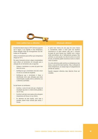Como cozinhar bem os alimentos                                         Informação adicional


Os alimentos devem atingir os 70 ºC de forma a garantir      A parte mais interna de uma peça de carne intacta
que é segura a sua ingestão. A esta temperatura,             é, normalmente, estéril. A maior parte das bactérias
mesmo elevados teores de microrganismos são des-             encontram-se na parte exterior, pelo que o consumo
truídos em 30 segundos.                                      de peças de carne intactas (e.g. rosbife), com o interior
                                                             ainda avermelhado, não é, habitualmente, perigoso. Pelo
utilize um termómetro para verificar que a temperatura
                                                             contrário, na carne picada, nos rolos de carne ou na carne
atinge aos 70 ºC.
                                                             de aves, as bactérias podem encontrar-se tanto no interior
Por vezes é necessário ensinar a alguns manipuladores        como no exterior.
como utilizar um termómetro. As instruções para a
                                                             Em certos alimentos, pode cozinhar-se a temperaturas mais
utilização de um termómetro são as seguintes:
                                                             baixas, o que permite matar bactérias. Mas, a utilização de
∑    Coloque o termómetro no centro da parte mais            baixas temperaturas, vai sempre exigir um alargamento do
     densa da carne;                                         período de cozedura.
∑    Certifique-se que o termómetro não está a tocar         Quando reaquecer alimentos deve deixá-los ferver por
     no osso ou no bordo do recipiente;                      completo.
∑    Certifique-se que o termómetro é limpo e
     desinfectado entre cada utilização, para evitar
     contaminações cruzadas entre os alimentos crus
     e alimentos cozinhados.


Se não houver um termómetro:
∑    Cozinhar a carne de aves até que o líquido de
     exsudação seja claro e o interior tenha perdido a
     sua cor rosa;
∑    Cozinhar muito bem ovos e peixe, até se atingirem
     temperaturas de fervura no seu interior;
∑    Os alimentos de base líquida, como sopa e
     guisados, devem ferver durante pelo menos 1
     minuto.




                                        c i n c o c h av e s pa r a u m a a l i m e n ta ç ã o m a i s s e g u r a         1
 