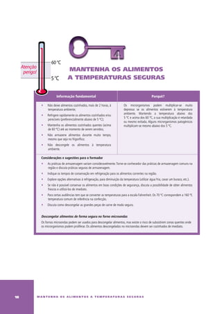 60 °C
     Atenção
      perigo!                          mantenha os alimentos
                          5 °C         a temperaturas seguras


                              Informação fundamental                                                          Porquê?

                   ∑   Não deixe alimentos cozinhados, mais de 2 horas, à             Os microrganismos podem multiplicar-se muito
                       temperatura ambiente;                                          depressa se os alimentos estiverem à temperatura
                                                                                      ambiente. Mantendo a temperatura abaixo dos
                   ∑   Refrigere rapidamente os alimentos cozinhados e/ou
                                                                                      5 ºC e acima dos 60 ºC, a sua multiplicação é retardada
                       perecíveis (preferencialmente abaixo de 5 ºC);
                                                                                      ou mesmo evitada. Alguns microrganismos patogénicos
                   ∑   Mantenha os alimentos cozinhados quentes (acima                multiplicam-se mesmo abaixo dos 5 ºC.
                       de 60 ºC) até ao momento de serem servidos;
                   ∑   Não armazene alimentos durante muito tempo,
                       mesmo que seja no frigorífico;
                   ∑   Não descongele os alimentos à temperatura
                       ambiente.

                   Considerações e sugestões para o formador
                   ∑   As práticas de armazenagem variam consideravelmente. Torne-se conhecedor das práticas de armazenagem comuns na
                       região e discuta práticas seguras de armazenagem.
                   ∑   Indique os tempos de conservação em refrigeração para os alimentos correntes na região.
                   ∑   Explore opções alternativas à refrigeração, para diminuição da temperatura (utilizar água fria, cavar um buraco, etc.).
                   ∑   Se não é possível conservar os alimentos em boas condições de segurança, discuta a possibilidade de obter alimentos
                       frescos e utilizá-los de imediato.
                   ∑   Para certas audiências tem que se converter as temperaturas para a escala Fahrenheit. Os 70 ºC correspondem a 160 ºF,
                       temperatura comum de referência na confecção.
                   ∑   Discuta como descongelar as grandes peças de carne de modo seguro.


                   Descongelar alimentos de forma segura no forno microondas
                   Os fornos microondas podem ser usados para descongelar alimentos, mas existe o risco de subsistirem zonas quentes onde
                   os microrganismos podem proliferar. Os alimentos descongelados no microondas devem ser cozinhados de imediato.




1              m a n t e n h a o s a l i m e n t o s a t e m p e r at u r a s s e g u r a s
 