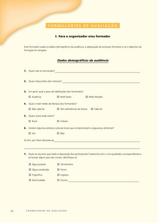 F O R M U L Á R I O S D E AVA L I AÇ ÃO

                                     i: para o organizador e/ou formador


     este	formulário	avalia	os	dados	demográficos	da	audiência,	a	adequação	do	processo	formativo	e	se	o	objectivo	da	
     formação	foi	atingido.



                                      Dados demográficos da audiência


     1. Quem	são	os	formandos?	_______________________________________________________________________



     2.    Qual	a	faixa	etária	dos	mesmos?	_________________________________________________________________



     3.    em	geral,	qual	o	grau	de	habilitações	dos	formandos?

        Ausência	
     	 o	                             o	Nível	baixo	              o	Nível	elevado

     4.    Qual	o	nível	médio	de	literacia	dos	formandos?

        Não	sabe	ler	
     	 o	                             o	Tem	deficiências	de	leitura	   o	Sabe	ler

     5.    Qual	a	zona	onde	vivem?

     	 o	Rural	                        Urbana
                                      o	

     6.    existem	algumas	práticas	culturais	locais	que	comprometam	a	segurança	alimentar?

     	 o	Sim	                          Não
                                      o	

     Se	Sim,	por	favor	descreva-as________________________________________________________________________


     _________________________________________________________________________________________________

     7.	 Quais	os	recursos	que	estão	à	disposição	dos	participantes?	(preencha	com	x	nos	quadrados	correspondentes	e	
         se	houver	algum	que	não	conste,	identifique-o).

     	      Água	potável	
           o	                          Termómetro
                                      o	

     	      Água	canalizada	
           o	                          Forno
                                      o	

     	     o	Frigorífico	             o	esgotos

     	      electricidade	
           o	                          Outros	___________________________________________________________
                                      o	




22        formulários de avaliação
 