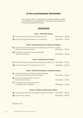 ii: para os participantes (formandos)


                      este	 formulário	 avalia	 os	 conhecimentos	 de	 segurança	 alimentar,	 atitudes	
                      e	 comportamentos	 dos	 participantes.	 Os	 participantes	 devem	 preencher	 o	
                      formulário	antes	e	depois	da	formação.	



                                                   Conhecimento


                                             Chave 1 – Mantenha a limpeza

     1a.	 É	importante	lavar	as	mãos	antes	de	manipular	alimentos.	                 o	verdadeiro	    o	Falso

     1b.	 Os	panos	de	limpeza	podem	disseminar	os	microrganismos.	                  o	verdadeiro	    o	Falso



                              Chave 2 – Separe alimentos crus de alimentos cozinhados

     2a.	 Pode	ser	usada	a	mesma	tábua	de	corte	para	alimentos	crus	e	alimentos	cozinhados		
          mesmo	que	nos	possa	parecer	limpa.	                                     o	 verdadeiro	     o	Falso

     2b.	 Os	alimentos	crus	devem	ser	armazenados	separados	
          	dos	alimentos	cozinhados.	                                               o	verdadeiro	    o	Falso



                                          Chave 3 – Cozinhe bem os alimentos

     3a.	 Alimentos	cozinhados	não	precisam	de	ser	reaquecidos	completamente.	      o	verdadeiro	    o	Falso

     3b.	 cozinhar	correctamente	inclui	cozinhar	a	carne	a	40	ºc.	                  o	verdadeiro	    o	Falso



                              Chave 4 – Mantenha os alimentos a temperaturas seguras

     4a.	 A	carne	cozinhada	pode	ser	deixada	à	temperatura	ambiente	
          durante	a	noite	para	arrefecer,	antes	de	a	refrigerar.	                   o	verdadeiro	    o	Falso

     4b.	 Os	alimentos	cozinhados	devem	ser	mantidos		
          bem	quentes	antes	de	servir.	                                             o	verdadeiro	    o	Falso

     4c.	 A	refrigeração	dos	alimentos	apenas	retarda		
          a	multiplicação	dos	microrganismos.	                                      o	verdadeiro	    o	Falso



                                     Chave 5 – Use água e matérias-primas seguras

     5a.	 A	água	pode	ser	identificada	como	potável	pelo	aspecto	que	apresenta.	    o	verdadeiro	    o	Falso

     5b.	 Deve	lavar	frutas	e	legumes.	                                             o	verdadeiro	    o	Falso




     Respostas: p. 26




2     formulários de avaliação
 