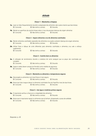Atitude


                                         Chave 1 – Mantenha a limpeza

1a.	 lavar	as	mãos	frequentemente	durante	a	preparação	dos	alimentos	vale	a	pena	mesmo	que	leve	tempo.
	    o	 concordo	             o	 Não	tenho	a	certeza	         o	Discordo	

1b.	 Manter	as	superfícies	da	cozinha	limpas	reduz	o	risco	de	possíveis	doenças	de	origem	alimentar.
	    o	concordo	                 o	 Não	tenho	a	certeza	        o	  Discordo	


                           Chave 2 – Separe alimentos crus de alimentos cozinhados

2a.	 Manter	alimentos	cozinhados	separados	dos	alimentos	crus	ajuda	a	prevenir	doenças	de	origem	alimentar.
	    o	concordo	               o	 Não	tenho	a	certeza	        o	 Discordo

2b.	 Utilizar	 facas	 e	 tábuas	 de	 corte	 diferentes	 para	 alimentos	 cozinhados	 e	 alimentos	 crus	 vale	 o	 esforço	
     suplementar.
	    o	  concordo	                 o	  Não	tenho	a	certeza	          o	 Discordo


                                       Chave 3 – Cozinhe bem os alimentos

3a.	 A	 utilização	 de	 termómetros	 durante	 a	 cozedura	 de	 carne	 assegura	 que	 as	 peças	 são	 cozinhadas	 por	
     completo.
	    o	 concordo	                o	 Não	tenho	a	certeza	         o	 Discordo

3b.	 Sopas	e	caldos	devem	sempre	ser	fervidos	como	medida	de	segurança.
	    o	 concordo	             o	 Não	tenho	a	certeza	       o	  Discordo


                          Chave 4 – Mantenha os alimentos a temperaturas seguras

4a.	 Descongelar	os	alimentos	num	local	fresco	é	mais	seguro.
	    o	 concordo	              o	 Não	tenho	a	certeza	        o	Discordo

4b.	 Penso	que	não	é	seguro	deixar	os	alimentos	cozinhados	fora	do	frigorífico	mais	de	duas	horas.
	    o	 concordo	              o	  Não	tenho	a	certeza	        o	 Discordo	


                                 Chave 5 – Use água e matérias-primas seguras

5a.	 É	importante	verificar	a	frescura	e	a	integridade	dos	alimentos.	
	    o	 concordo	                 o	 Não	tenho	a	certeza	         o	  Discordo

5b.	 Penso	que	é	importante	rejeitar	os	alimentos	que	já	tenham	ultrapassado	o	prazo	de	validade.	
	    o	 concordo	               o	 Não	tenho	a	certeza	        o	  Discordo




Respostas: p. 26




                                         c i n c o c h av e s pa r a u m a a l i m e n ta ç ã o m a i s s e g u r a          2
 