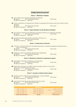 Comportamento pessoal

                                                     Chave 1 – Mantenha a limpeza
     1a.	 lavo	as	mãos	antes	e	durante	a	preparação	dos	alimentos.
     	 o	    Sempre	            o	 A	maior	parte	das	vezes	                                          o	Às	vezes	                              	
          o	 Não	com	frequência		 o	    Nunca

     1b.	 limpo	as	superfícies	e	os	equipamentos	utilizados	na	preparação	dos	alimentos	antes	de	os	reutilizar	noutros	
          alimentos.
     	 o	     Sempre	            o	 A	maior	parte	das	vezes	                      o	 Às	vezes	             	
          o	  Não	com	frequência	     o	 Nunca

                                    Chave 2 – Separe alimentos crus de alimentos cozinhados

     2a.	 Uso	utensílios	e	tábuas	de	corte	diferentes	para	preparar	alimentos	crus	e	alimentos	cozinhados.
     	 o	    Sempre	             o	  A	maior	parte	das	vezes	                        o	  Às	vezes	                                            	
          o	 Não	com	frequência		 o	     Nunca

     2b.	 Armazeno	separadamente	alimentos	cozinhados	e	alimentos	crus.
     	 o	   Sempre	           o	 A	maior	parte	das	vezes	                                            o	Às	vezes	                              	
          o	Não	com	frequência		 o	  Nunca

                                                   Chave 3 – Cozinhe bem os alimentos

     3a.	 verifico	se	os	alimentos	estão	bem	cozinhados	observando	se	o	líquido	de	exsudação	se	apresenta	claro	ou	
              utilizo	um	termómetro.
     	 o	   Sempre	              o	  A	maior	parte	das	vezes	                     o	 Às	vezes	           	
          o	Não	com	frequência		 o	      Nunca

     3b.	 Reaqueço	os	alimentos	cozinhados	até	que	fervam	integralmente.
     	 o	   Sempre	            o	 A	maior	parte	das	vezes	                                           o	Às	vezes	                              	
          o	Não	com	frequência		 o	   Nunca

                                   Chave 4 – Mantenha os alimentos a temperaturas seguras

     4a.	 Descongelo	os	alimentos	no	frigorífico	ou	em	local	fresco.
     	 o	   Sempre	            o	 A	maior	parte	das	vezes	                                           o	Às	vezes	                              	
          o	Não	com	frequência		 o	    Nunca

     4b.	 Depois	de	ter	cozinhado	uma	refeição,	conservo	quaisquer	sobras	num	local	fresco,		
          dentro	de	um	período	máximo	de	2	horas.
     	 o	    Sempre	            o	 A	maior	parte	das	vezes	                      o	  Às	vezes	                                                	
          o	 Não	com	frequência		 o	   Nunca

                                               Chave 5 – Use água e matérias-primas seguras

     5a.	 verifico	e	rejeito	os	alimentos	que	já	ultrapassaram	o	prazo	de	validade.
     	 o	   Sempre	                o	 A	maior	parte	das	vezes	                      o	Às	vezes	                                               	
          o	Não	com	frequência		 o	       Nunca

     5b.	 lavo	as	frutas	e	legumes	com	água	potável	antes	de	os	comer.
     	 o	   Sempre	             o	  A	maior	parte	das	vezes	                                         o	Às	vezes	                              	
          o	Não	com	frequência		 o	    Nunca

                                                              RESPOSTAS	
                                                                    	
               Sempre   Sempre,		5b)	   5a)	             concordo   concordo,		5b)	   5a)	   Falso,	5b)	 verdadeiro	                   5a)	
               Sempre   Sempre,		4b)	   4a)	             concordo   concordo,		4b)	   4a)	   Falso,	4b)	 verdadeiro,	4c)	 verdadeiro   4a)	
               Sempre   Sempre,		3b)	   3a)	             concordo   concordo,		3b)	   3a)	   Falso,	3b)	 Falso                         3a)	
               Sempre   Sempre,		2b)	   2a)	             concordo   concordo,		2b)	   2a)	   Falso,	2b)	 verdadeiro                    2a)	
               Sempre   Sempre,		1b)	   1a)	             concordo   concordo,		1b)	   1a)	   verdadeiro,	1b)	 verdadeiro               1a)	
             Comportamento pessoal                                  atitude                                Conhecimento




2     formulários de avaliação
 