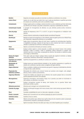 GLOSSÁRIO

Bactéria                  Organismo microscópico que pode ser encontrado no ambiente, nos alimentos e nos animais.
Lixívia (Cloro)           Líquido, com um odor forte, que contém cloro e que é usado para desinfectar as superfícies que entram
                          em contacto com os alimentos, assim como os utensílios e louças.
Contaminante              Qualquer agente químico ou biológico, materiais estranhos ou outras substâncias que foram adicionadas
                          aos alimentos sem intenção e que podem comprometer a segurança e salubridade dos alimentos.
Contaminação Cruzada      A passagem de microrganismos de alimentos crus para alimentos prontos-a-comer, tornando-os
                          inseguros.
Zona de perigo            Intervalo de temperaturas, entre 5 ºC e os 60 ºC, no qual os microrganismos se multiplicam muito
                          depressa.
Diarreia                  Distúrbio intestinal caracterizado por dejecções liquidas anormalmente frequentes.
Desinfecção               Redução do número de microrganismos no meio ambiente, através de agentes químicos e/ou métodos físicos,
                          sem comprometer a segurança dos alimentos ou a sua qualidade.
Equipamento               Fogões, placas de aquecimento, tábuas de corte, mesas e superfícies da cozinha/bancadas, frigoríficos
                          e congeladores, lava-louças, máquinas de lavar loiça ou outros materiais (sem incluir os acessórios),
                          utilizados na preparação dos alimentos e distribuição dos mesmos.
Fezes                     Dejectos ou excrementos eliminados por humanos e animais.
Alimentos                 Qualquer produto vegetal ou animal preparado ou vendido para consumo humano. Inclui produtos
                          destinados a beber ou mastigar e todos os ingredientes, aditivos alimentares ou qualquer outra
                          substância que entre, ou seja usada, na preparação dos alimentos. São excluídas as substâncias usadas
                          como drogas ou medicamentos.
Doença de origem          Termo geral usado para designar qualquer doença causada pela ingestão de alimentos ou bebidas
alimentar                 contaminados. Geralmente é denominada “intoxicação alimentar”.
Superfícies em contacto   Superfícies de equipamentos ou utensílios em contacto com os alimentos.
com alimentos
Manipulador de            Qualquer pessoa que manipula alimentos embalados ou não, utensílios, equipamentos ou superfícies em
alimentos                 contacto com os alimentos e que deve cumprir as exigências de higiene alimentar.
Higiene Alimentar         Todas as condições e medidas que são necessárias para garantir a segurança e salubridade dos alimentos
                          ao longo de toda a cadeia alimentar.
Preparação dos            Manipulação dos alimentos para consumo humano por processos como lavagem, corte, pelagem,
alimentos (cozinhar)      descasca, mistura, cozedura e porcionamento.
Segurança Alimentar       Conjunto das medidas que asseguram que os alimentos não causarão qualquer dano ao consumidor
                          quando preparados/consumidos como esperado.
Microrganismos            Organismos microscópicos, como bactérias, fungos, vírus e parasitas, que podem ser encontrados no
                          meio ambiente, nos alimentos e nos animais.
Patogénicos               Qualquer microrganismo causador de doença, como bactérias, vírus ou parasitas. Muitas vezes
                          denominado micróbio ou germe.
Alimentos perecíveis      Alimentos que se estragam num curto período de tempo.
Controlo de pragas        Redução ou eliminação de pragas como moscas, baratas, ratos e outros animais que possam infestar os
                          alimentos.
Risco                     Gravidade e probabilidade de ocorrer um dano após a exposição a um perigo.
Pronto a consumir         Alimento que é consumido sem mais nenhuma preparação por parte do consumidor.
Substância tóxica         Substância nociva ou veneno.
Utensílios                Objectos como panelas, taças, colheres, facas e garfos, tábuas de corte, recipientes usados na preparação,
                          armazenamento, transporte ou distribuição de alimentos.
Vírus                     Agente microscópico infeccioso não celular que se liga a uma célula hospedeira para se reproduzir.




                                        c i n c o c h av e s pa r a u m a a l i m e n ta ç ã o m a i s s e g u r a                     2
 