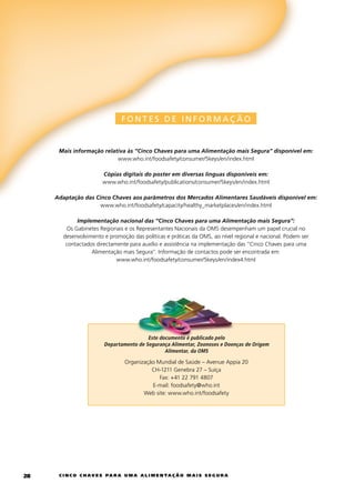 FONTES DE INFORMAÇ ÃO


      Mais informação relativa às “Cinco Chaves para uma Alimentação mais Segura” disponível em:
                           www.who.int/foodsafety/consumer/5keys/en/index.html

                         Cópias digitais do poster em diversas línguas disponíveis em:
                         www.who.int/foodsafety/publications/consumer/5keys/en/index.html

     Adaptação das Cinco Chaves aos parâmetros dos Mercados Alimentares Saudáveis disponível em:
                    www.who.int/foodsafety/capacity/healthy_marketplaces/en/index.html

            Implementação nacional das “Cinco Chaves para uma Alimentação mais Segura”:
        Os	gabinetes	Regionais	e	os	Representantes	Nacionais	da	OMS	desempenham	um	papel	crucial	no	
       desenvolvimento	e	promoção	das	políticas	e	práticas	da	OMS,	ao	nível	regional	e	nacional.	Podem	ser	
        contactados	directamente	para	auxílio	e	assistência	na	implementação	das	“cinco	chaves	para	uma	
                  Alimentação	mais	Segura”.	Informação	de	contactos	pode	ser	encontrada	em:	
                            www.who.int/foodsafety/consumer/5keys/en/index4.html




                                          Este documento é publicado pelo
                         Departamento de Segurança Alimentar, Zoonoses e Doenças de Origem
                                                 Alimentar, da OMS

                                  Organização	Mundial	de	Saúde	–	Avenue	Appia	20	
                                            ch-1211	genebra	27	–	Suíça		
                                               Fax:	+41	22	791	4807		
                                            e-mail:	foodsafety@who.int
                                         Web	site:	www.who.int/foodsafety




2    c i n c o c h av e s pa r a u m a a l i m e n ta ç ã o m a i s s e g u r a
 