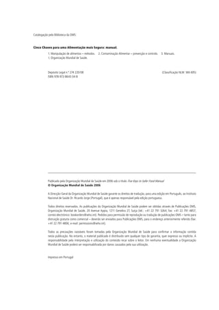 Catalogação pela Biblioteca da OMS:



Cinco Chaves para uma Alimentação mais Segura: manual.
           1. Manipulação de alimentos – métodos. 2. Contaminação Alimentar – prevenção e controlo. 3. Manuais.
           I. Organização Mundial de Saúde.



           Depósito Legal n.º 274 220/08                                                                   (Classificação NLM: WA 695)
           ISBN 978-972-8643-34-8




           Publicado pela Organização Mundial de Saúde em 2006 sob o título Five Keys to Safer Food Manual
           © Organização Mundial de Saúde 2006

           A Direcção-Geral da Organização Mundial de Saúde garante os direitos de tradução, para uma edição em Português, ao Instituto
           Nacional de Saúde Dr. Ricardo Jorge (Portugal), que é apenas responsável pela edição portuguesa.

           Todos direitos reservados. As publicações da Organização Mundial de Saúde podem ser obtidas através de Publicações OMS,
           Organização Mundial de Saúde, 20 Avenue Appia, 1211 Genebra 27, Suíça (tel.: +41 22 791 3264; fax: +41 22 791 4857;
           correio electrónico: bookorders@who.int). Pedidos para permissão de reprodução ou tradução de publicações OMS – tanto para
           distruição gratuita como comercial – deverão ser enviados para Publicações OMS, para o endereço anteriormente referido (fax:
           +41 22 791 4806; e-mail: permissions@who.int).

           Todos as precauções razoáveis foram tomadas pela Organização Mundial de Saúde para confirmar a informação contida
           nesta publicação. No entanto, o material publicado é distribuido sem qualquer tipo de garantia, quer expresso ou implícito. A
           responsabilidade pela interpretação e utilização do conteúdo recai sobre o leitor. Em nenhuma eventualidade a Organização
           Mundial de Saúde poderá ser responsabilizada por danos causados pela sua utilização.



           Impresso em Portugal
 