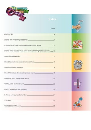 Índice


		                                                                           Página



INTRODUÇÃO	________________________________________________________ 4


SecÇÃO	UM:	INFORMAÇÃO	De	BASe	____________________________________ 7


	O	poster	cinco	chaves	para	uma	Alimentação	mais	Segura	_________________ 11


SecÇÃO	DOIS:	cINcO	chAveS	PARA	UMA	AlIMeNTAÇÃO	MAIS	SegURA	 ___ 12
                                                          _


 Chave 1: Mantenha a limpeza _____________________________________________ 12


 Chave 2: Separe alimentos crus de alimentos cozinhados__________________________ 15

                                                                                             70 °C
 Chave 3: Cozinhe bem os alimentos _________________________________________ 16


 Chave 4: Mantenha os alimentos a temperaturas seguras _________________________ 18


 Chave 5: use água e matérias-primas seguras _________________________________20

                                                                                                     60 °C
                                                                                       Atenção
FORMUlÁRIOS	De	AvAlIAÇÃO	 ________________________________________22                    perigo!
                                                                                                     5 °C


	I:	Para	o	organizador	e/ou	formador	 ____________________________________22


	II:	Para	os	participantes	(formandos)	 ____________________________________24


glOSSÁRIO	 _________________________________________________________27


FONTeS	De	INFORMAÇÃO	_____________________________________________28
 