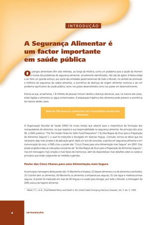 INTRODUÇ ÃO



    a segurança alimentar é
    um factor importante
    em saúde pública

    o         s	perigos	alimentares	têm	sido	referidos,	ao	longa	da	história,	como	um	problema	para	a	saúde	do	homem	
              e	muitos	dos	problemas	de	segurança	alimentar,	actualmente	identificados,	não	são	de	agora.	embora	esteja	
    a	ser	feito	um	grande	esforço,	por	parte	das	entidades	governamentais	de	todo	o	Mundo,	no	sentido	de	promover	
    a	 melhoria	 da	 segurança	 da	 cadeia	 alimentar,	 a	 ocorrência	 de	 doenças	 de	 origem	 alimentar	 continua	 a	 ser	 um	
    problema	significativo	de	saúde	pública,	tanto	nos	países	desenvolvidos	como	nos	países	em	desenvolvimento.	


    estima-se	que,	anualmente,	1.8	milhões	de	pessoas	morram	devido	a	doenças	diarreicas,	que,	na	maioria	dos	casos,	
    estão	ligadas	a	alimentos	ou	água	contaminados.	A	preparação	higiénica	dos	alimentos	pode	prevenir	a	ocorrência	
    da	maioria	destes	casos.



                               Mais de 200 doenças conhecidas são transmitidas através dos
                                                      alimentos.1



    A	 Organização	 Mundial	 de	 Saúde	 (OMS)	 há	 muito	 tempo	 que	 adverte	 para	 a	 importância	 da	 formação	 dos	
    manipuladores	de	alimentos,	no	que	respeita	à	sua	responsabilidade	na	segurança	alimentar.	No	princípio	dos	anos	
    90,	a	OMS	publicou	“The	Ten	golden	Rules	for	Safer	Food	Preparation”	(“As	Dez	Regras	de	Ouro	para	a	Preparação	
    de	Alimentos	Seguros”),	o	qual	foi	traduzido	e	divulgado	em	diversas	línguas.	contudo,	tornou-se	óbvio	que	era	
    necessário	algo	mais	simples	e	de	aplicação	geral.	Após	um	ano	de	consultas,	a	peritos	em	segurança	alimentar	e	em	
    comunicação	do	risco,	a	OMS	criou	o	poster	das	“cinco	chaves	para	uma	Alimentação	mais	Segura”	em	2001.	este	
    poster	engloba	todas	as	indicações	constantes	de	“As	Dez	Regras	de	Ouro	para	a	Preparação	de	Alimentos	Seguros”,	
    mas	em	mensagens	mais	simples	e	mais	fáceis	de	memorizar,	além	de	disponibilizar	mais	detalhes	sobre	as	razões	e	
    princípios	que	estão	subjacentes	às	medidas	sugeridas.		


    Poster das Cinco Chaves para uma alimentação mais segura

    As	principais	mensagens	deste	poster	são:	(1)	Mantenha	a	limpeza;	(2)	Separe	alimentos	crus	de	alimentos	cozinhados;	
    (3)	cozinhe	bem	os	alimentos;	(4)	Mantenha	os	alimentos	a	temperaturas	seguras;	(5)	Use	água	e	matérias-primas	
    seguras.	O	poster	foi	traduzido	em	mais	de	40	línguas	e	é	usado	para	divulgar,	por	todo	o	Mundo,	a	mensagem	da	
    OMS	acerca	da	higiene	alimentar.	

    1
        	 Mead,	P.	S.,	et al.,	Food-Related Illness and Death in the United States	emerging	Infectious	Diseases,	vol.	5,	No.	5,	1999.




        introdução
 