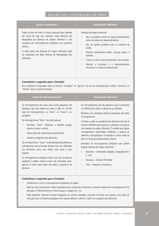 Secção Um: Informação de Base


                Qual é o problema?                                                Informação adicional


Todos os dias, em todo o mundo, pessoas ficam doentes              Doenças de origem alimentar:
por causa de algo que comeram. Estas doenças são                   ∑    São um problema tanto em países desenvolvidos
designadas por doenças de origem alimentar e são                        como em países em desenvolvimento;
causadas por microrganismos perigosos e/ou químicos
                                                                   ∑    São um grande problema para os sistemas de
tóxicos.
                                                                        saúde;
A maior parte das doenças de origem alimentar pode                 ∑    Afectam severamente bebés, crianças, idosos e
ser prevenida com Boas Práticas de Manipulação dos                      doentes;
alimentos.
                                                                   ∑    Criam um ciclo vicioso de diarreias e má nutrição;
                                                                   ∑    Afectam a economia e o desenvolvimento
                                                                        nacionais e o comércio internacional.




Comentários e sugestões para o formador
Para simplificar a linguagem utilize os termos “micróbios” ou “germes” em vez de microrganismos. utilizar “venenos” ou
“tóxicos” para os químicos tóxicos.


           O que são microrganismos?                                              Informação adicional


Os microrganismos são seres vivos muito pequenos, tão              Os microrganismos são tão pequenos que é necessário
pequenos que não podem ser vistos a olho nu. Há três               um milhão para cobrir a cabeça de um alfinete.
tipos de microrganismos: os “bons”, os “maus” e os
                                                                   Bactérias, vírus, leveduras, bolores e parasitas, são todos
perigosos.
                                                                   microrganismos.
Os microrganismos “bons” são úteis porque:
                                                                   O cheiro, o sabor e a aparência dos alimentos não são os
∑    Permitem “fazer” alimentos e bebidas (queijo,                 factores indicados para ajuizar se o alimento vai provocar
     iogurte, cerveja e vinho);                                    uma doença de origem alimentar. É verdade que alguns
                                                                   microrganismos esporulados modificam o aspecto do
∑    Fazem parte de medicamentos (penicilina);
                                                                   alimento e são perigosos. O exemplo é o bolor verde do
∑    Ajudam na digestão dos alimentos.                             pão, um fungo que pode produzir toxinas.
Os microrganismos “maus” ou de alteração dos alimentos,            Exemplos de microrganismos perigosos que podem
normalmente, não provocam doença mas sim alterações                originar doenças de origem alimentar:
nos alimentos, como mau cheiro, mau sabor e mau
                                                                   ∑    Bactérias – Salmonella, Shigella, Campylobacter e
aspecto.
                                                                        E. coli;
Os microrganismos perigosos fazem com que as pessoas
                                                                   ∑    Parasitas – Giardia, Trichinella;
adoeçam e podem mesmo matar. São chamados pato-
génicos. A maior parte deles não altera a aparência do             ∑    Vírus – Hepatite A, Norovírus.
alimento.



Comentários e sugestões para o formador
∑    Familiarizar-se com os microrganismos existentes na região.
∑    Pode ser mais interessante mudar o exemplo que se apresenta, mostrando o tamanho relativo dos microrganismos. Por
     exemplo, 10 000 bactérias em linha ocupam o espaço de 1 cm.
∑    Pode despertar interesse fornecer fotografias ou mesmo exemplos concretos de frutos com bolores, mas deve ser
     reforçado que as bactérias perigosas nem sempre alteram o cheiro, o sabor ou o aspecto dos alimentos.




                                       c i n c o c h av e s pa r a u m a a l i m e n ta ç ã o m a i s s e g u r a                
 