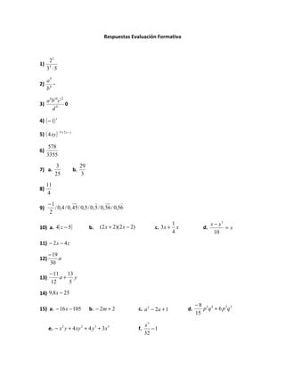 Respuestas Evaluación Formativa



      23
1)
     33 ⋅ 5

     a9
2)      -
     b4

     a 4b10c12
3)             0
        d4

4) ( − 1) x

5) ( 4 xy ) −5 + 2 x − y

      578
6)
     3355
           3                    29
7) a.                      b.
           25                    3
     11
8)
      4
      −1
9)       / 0,4 / 0, 45 / 0,5 / 0, 5 / 0, 56 / 0,56
      2

                                                                                      1                  x − x3
10) a. 4( z − 5)                     b.       (2 x + 2)(2 x − 2)           c. 3 x +     x           d.          =x
                                                                                      4                    10

11) − 2 x − 4 z

      − 19
12)        a
       30
       − 11   13
13)         a+ y
       12      5

14) 9,8 x − 25

                                                                                                 −8 3 4
15) a. − 16 x − 105                  b. − 2m + 2                   c. a 2 − 2a + 1          d.      p q + 6 p 3q 2
                                                                                                 15

                                                                      x5
      e. − x y + 4 xy + 4 y + 3 x
                2               2         3      3
                                                                   f.    −1
                                                                      32
 