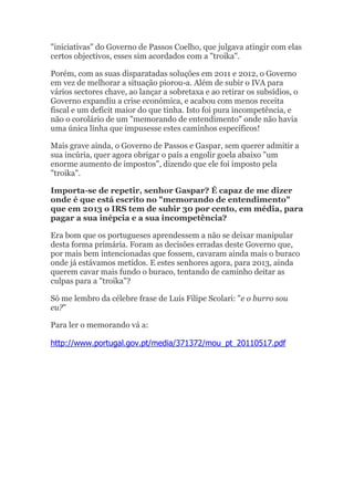 "iniciativas" do Governo de Passos Coelho, que julgava atingir com elas
certos objectivos, esses sim acordados com a "troika".

Porém, com as suas disparatadas soluções em 2011 e 2012, o Governo
em vez de melhorar a situação piorou-a. Além de subir o IVA para
vários sectores chave, ao lançar a sobretaxa e ao retirar os subsídios, o
Governo expandiu a crise económica, e acabou com menos receita
fiscal e um deficit maior do que tinha. Isto foi pura incompetência, e
não o corolário de um "memorando de entendimento" onde não havia
uma única linha que impusesse estes caminhos específicos!

Mais grave ainda, o Governo de Passos e Gaspar, sem querer admitir a
sua incúria, quer agora obrigar o país a engolir goela abaixo "um
enorme aumento de impostos", dizendo que ele foi imposto pela
"troika".

Importa-se de repetir, senhor Gaspar? É capaz de me dizer
onde é que está escrito no "memorando de entendimento"
que em 2013 o IRS tem de subir 30 por cento, em média, para
pagar a sua inépcia e a sua incompetência?

Era bom que os portugueses aprendessem a não se deixar manipular
desta forma primária. Foram as decisões erradas deste Governo que,
por mais bem intencionadas que fossem, cavaram ainda mais o buraco
onde já estávamos metidos. E estes senhores agora, para 2013, ainda
querem cavar mais fundo o buraco, tentando de caminho deitar as
culpas para a "troika"?

Só me lembro da célebre frase de Luís Filipe Scolari: "e o burro sou
eu?"

Para ler o memorando vá a:

http://www.portugal.gov.pt/media/371372/mou_pt_20110517.pdf
 