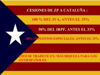 CESIONES DE ZP A CATALUÑA : 100 % DEL IVA, ANTES EL 35% 50% DEL IRPF, ANTES EL 33% 58% IMPUESTOS ESPECIALES, ANTES EL 33% ESTO SE TRADUCE EN: MÁS RIQUEZA PARA LOS ANTIESPAÑOLES. 