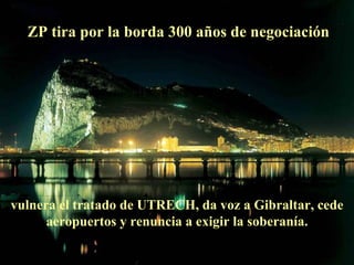 ZP tira por la borda 300 años de negociación vulnera el tratado de UTRECH, da voz a Gibraltar, cede aeropuertos y renuncia a exigir la soberanía. 