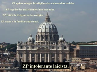 ZP quiere relegar la religión a las catacumbas sociales. ZP legalizó los matrimonios homosexuales. ZP intolerante laicista. ZP retira la Religión de los colegios ZP ataca a la familia tradicional. 