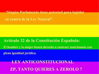 “ Ningún Parlamento tiene potestad para legislar en contra de la Ley Natural”. Artículo 32 de la Constitución Española: El hombre y la mujer tienen derecho a contraer matrimonio con   plena igualdad jurídica. LEY ANTICONSTITUCIONAL ZP, TANTO QUIERES A ZEROLO ? 