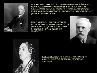 LARGO CABALLERO : “ LA CLASE OBRERA DEBE ADUEÑARSE DEL PODER POLÍTICO CONVENCIDA DE QUE LA DEMOCRACIA ES INCOMPATIBLE CON EL SOCIALISMO, Y COMO EL QUE TIENE EL PODER NO HA DE ENTREGARLO VOLUNTARIAMENTE, POR ESO HAY QUE IR A LA REVOLUCIÓN ” PABLO IGLESIAS:  “  NO NOS INTERESA  HACER BUENOS OBREROS, EMPLEADOS Y COMERCIANTES. QUEREMOS DESTRUIR LA SOCIEDAD ACTUAL DESDE SUS COMIENZOS ” LA PASIONARIA:  “  NO CABE MAS SOLUCIÓN QUE  LA QUE UNA MITAD DE ESPAÑA EXTERMINE  A LA OTRA ” 