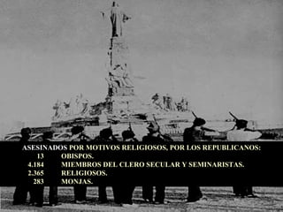 ASESINADOS  POR MOTIVOS RELIGIOSOS, POR LOS REPUBLICANOS: 13  OBISPOS. 4.184  MIEMBROS DEL CLERO SECULAR Y SEMINARISTAS. 2.365  RELIGIOSOS. 283  MONJAS. 