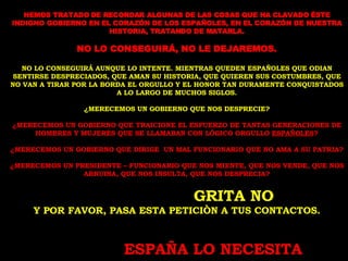 HEMOS TRATADO DE RECORDAR ALGUNAS DE LAS COSAS QUE HA CLAVADO ÉSTE INDIGNO GOBIERNO EN EL CORAZÓN DE LOS ESPAÑOLES, EN EL CORAZÓN DE NUESTRA HISTORIA, TRATANDO DE MATARLA. NO LO CONSEGUIRÁ, NO LE DEJAREMOS. NO LO CONSEGUIRÁ AUNQUE LO INTENTE. MIENTRAS QUEDEN ESPAÑOLES QUE ODIAN SENTIRSE DESPRECIADOS, QUE AMAN SU HISTORIA, QUE QUIEREN SUS COSTUMBRES, QUE NO VAN A TIRAR POR LA BORDA EL ORGULLO Y EL HONOR TAN DURAMENTE CONQUISTADOS A LO LARGO DE MUCHOS SIGLOS. ¿MERECEMOS UN GOBIERNO QUE NOS DESPRECIE? ¿MERECEMOS UN GOBIERNO QUE TRAICIONE EL ESFUERZO DE TANTAS GENERACIONES DE HOMBRES Y MUJERES QUE SE LLAMABAN CON LÓGICO ORGULLO  ESPAÑOLES ? ¿MERECEMOS UN GOBIERNO QUE DIRIGE  UN MAL FUNCIONARIO QUE NO AMA A SU PATRIA? ¿MERECEMOS UN PRESIDENTE – FUNCIONARIO QUE NOS MIENTE, QUE NOS VENDE, QUE NOS ARRUINA, QUE NOS INSULTA, QUE NOS DESPRECIA? GRITA NO Y POR FAVOR, PASA ESTA PETICIÒN A TUS CONTACTOS. ESPAÑA LO NECESITA 