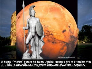 O nome “Março" surgiu na Roma Antiga, quando era o primeiro mês
do ano e chamava-se Martius, de Marte, o deus romano da gu...