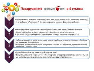 Пазаруването в 4 стъпки 
1 
• Избирате вино по много критерии ( цена, вид, сорт, регион, изба, страна на произход) 
• И го добавяте в “количката” без да извършвате никаква физическа дейност! 
2 
• Регистрирате се еднократно! Необходимо е само име, адрес, имейл и телефон. 
• Можете да добавяте адрес на приятел, на офиса, на вилата, на хотела 
• При всяка следваща поръчка е необходимо само да влезнете в профила си! 
3 
• Избирате адресът, на който да доставим виното и избирате начина на плащане: в брой при 
доставка или с банкова карта 
• Apollowine притежава интегриран виртуален и защитен ПОС терминал , през който можете 
да платите с банкова карта! 
4 
• Готово! Очаквайте доставката до 2 работни дни! 
• В случай, че виното не е налично или изчерпано впредвид неговата динамичност, ние 
ще ви позвъним, за да открием заместител или друго преложение. 
 