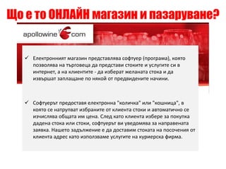 Що е то ОНЛАЙН магазин и пазаруване? 
 Електронният магазин представлява софтуер (програма), която 
позволява на търговеца да представи стоките и услугите си в 
интернет, а на клиентите - да изберат желаната стока и да 
извършат заплащане по някой от предвидените начини. 
 Софтуерът предоставя електронна "количка" или "кошница", в 
която се натрупват избраните от клиента стоки и автоматично се 
изчислява общата им цена. След като клиента избере за покупка 
дадена стока или стоки, софтуерът ви уведомява за направената 
заявка. Нашето задължение е да доставим стоката на посочения от 
клиента адрес като използваме услугите на куриерска фирма. 
 