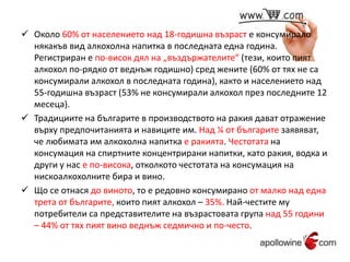  Около 60% от населението над 18-годишна възраст е консумирало 
някакъв вид алкохолна напитка в последната една година. 
Регистриран е по-висок дял на „въздържателите“ (тези, които пият 
алкохол по-рядко от веднъж годишно) сред жените (60% от тях не са 
консумирали алкохол в последната година), както и населението над 
55-годишна възраст (53% не консумирали алкохол през последните 12 
месеца). 
 Традициите на българите в производството на ракия дават отражение 
върху предпочитанията и навиците им. Над ¼ от българите заявяват, 
че любимата им алкохолна напитка е ракията. Честотата на 
консумация на спиртните концентрирани напитки, като ракия, водка и 
други у нас е по-висока, отколкото честотата на консумация на 
нискоалкохолните бира и вино. 
 Що се отнася до виното, то е редовно консумирано от малко над една 
трета от българите, които пият алкохол – 35%. Най-честите му 
потребители са представителите на възрастовата група над 55 години 
– 44% от тях пият вино веднъж седмично и по-често. 
 