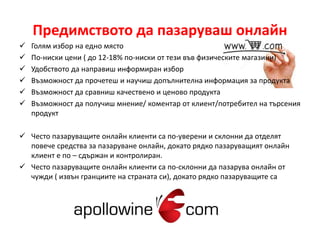 Предимството да пазаруваш онлайн 
 Голям избор на едно място 
 По-ниски цени ( до 12-18% по-ниски от тези във физическите магазини) 
 Удобството да направиш информиран избор 
 Възможност да прочетеш и научиш допълнителна информация за продукта 
 Възможност да сравниш качествено и ценово продукта 
 Възможност да получиш мнение/ коментар от клиент/потребител на търсения 
продукт 
 Често пазаруващите онлайн клиенти са по-уверени и склонни да отделят 
повече средства за пазаруване онлайн, докато рядко пазаруващият онлайн 
клиент е по – сдържан и контролиран. 
 Често пазаруващите онлайн клиенти са по-склонни да пазарува онлайн от 
чужди ( извън гранциите на страната си), докато рядко пазаруващите са 
 