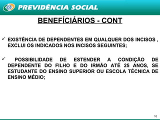BENEFÍCIÁRIOS - CONT

 EXISTÊNCIA DE DEPENDENTES EM QUALQUER DOS INCISOS ,
  EXCLUI OS INDICADOS NOS INCISOS SEGUINTES;

     POSSIBILIDADE DE ESTENDER A CONDIÇÃO DE
    DEPENDENTE DO FILHO E DO IRMÃO ATÉ 25 ANOS, SE
    ESTUDANTE DO ENSINO SUPERIOR OU ESCOLA TÉCNICA DE
    ENSINO MÉDIO;




                                                   10
 