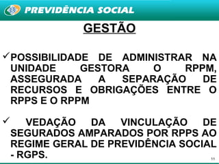 GESTÃO

POSSIBILIDADE DE ADMINISTRAR NA
 UNIDADE     GESTORA    O   RPPM,
 ASSEGURADA     A  SEPARAÇÃO   DE
 RECURSOS E OBRIGAÇÕES ENTRE O
 RPPS E O RPPM

   VEDAÇÃO   DA   VINCULAÇÃO    DE
 SEGURADOS AMPARADOS POR RPPS AO
 REGIME GERAL DE PREVIDÊNCIA SOCIAL
 - RGPS.                          11
 