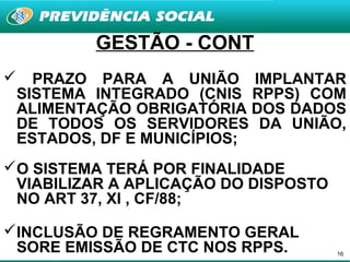 GESTÃO - CONT
     PRAZO PARA A UNIÃO IMPLANTAR
    SISTEMA INTEGRADO (CNIS RPPS) COM
    ALIMENTAÇÃO OBRIGATÓRIA DOS DADOS
    DE TODOS OS SERVIDORES DA UNIÃO,
    ESTADOS, DF E MUNICÍPIOS;
O SISTEMA TERÁ POR FINALIDADE
 VIABILIZAR A APLICAÇÃO DO DISPOSTO
 NO ART 37, XI , CF/88;

INCLUSÃO DE REGRAMENTO GERAL
 SORE EMISSÃO DE CTC NOS RPPS.        16
 