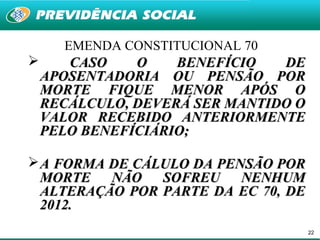 EMENDA CONSTITUCIONAL 70
      CASO    O    BENEFÍCIO   DE
    APOSENTADORIA OU PENSÃO POR
    MORTE FIQUE MENOR APÓS O
    RECÁLCULO, DEVERÁ SER MANTIDO O
    VALOR RECEBIDO ANTERIORMENTE
    PELO BENEFÍCIÁRIO;

 A FORMA DE CÁLULO DA PENSÃO POR
  MORTE NÃO SOFREU NENHUM
  ALTERAÇÃO POR PARTE DA EC 70, DE
  2012.
                                      22
 